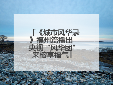 《城市风华录》福州篇播出 央视“风华团”来榕享福气