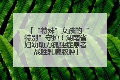 “特殊”女孩的“特别”守护！湖南省妇幼助力孤独症患者战胜乳腺脓肿