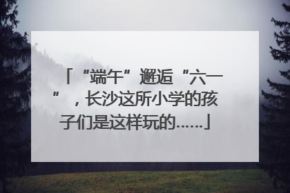 “端午”邂逅“六一”，长沙这所小学的孩子们是这样玩的……