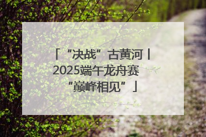 “决战”古黄河丨2025端午龙舟赛“巅峰相见”