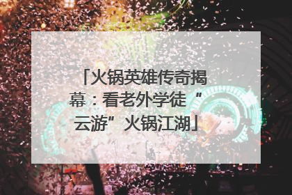 火锅英雄传奇揭幕：看老外学徒“云游”火锅江湖