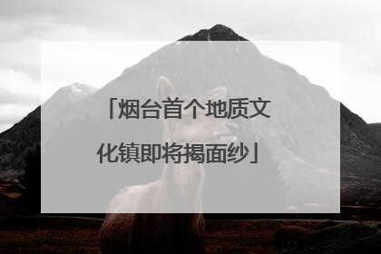烟台首个地质文化镇即将揭面纱