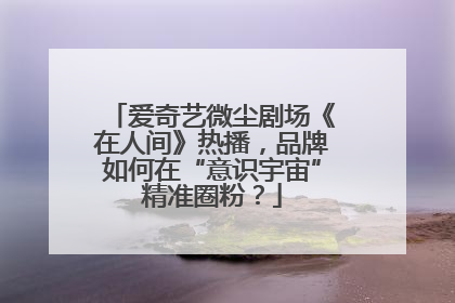 爱奇艺微尘剧场《在人间》热播，品牌如何在“意识宇宙”精准圈粉？