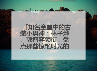 知名童星中的古装小男神：林子烨、郭博弈领衔，盘点那些惊艳时光的古装小演员