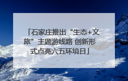 石家庄推出“生态+文旅”主题游线路 创新形式点亮六五环境日