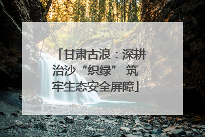 甘肃古浪：深耕治沙“织绿” 筑牢生态安全屏障