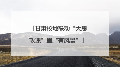 甘肃校地联动“大思政课”里“有风景”