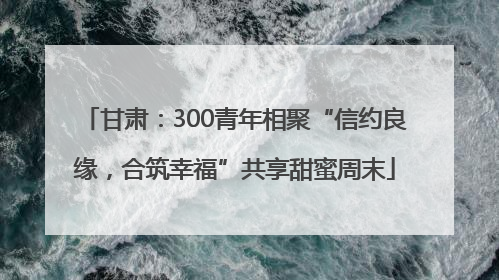 甘肃：300青年相聚“信约良缘，合筑幸福”共享甜蜜周末