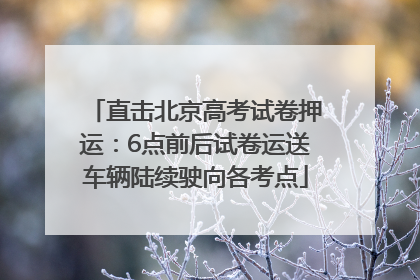 直击北京高考试卷押运：6点前后试卷运送车辆陆续驶向各考点