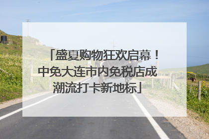 盛夏购物狂欢启幕！中免大连市内免税店成潮流打卡新地标