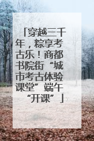 穿越三千年,粽享考古乐!商都书院街“城市考古体验课堂”端午“开课”