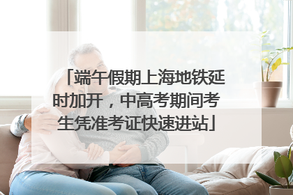 端午假期上海地铁延时加开，中高考期间考生凭准考证快速进站