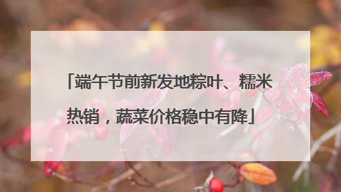 端午节前新发地粽叶、糯米热销，蔬菜价格稳中有降
