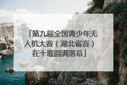 第九届全国青少年无人机大赛（湖北省赛）在十堰圆满落幕