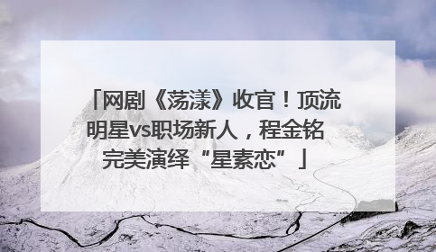 网剧《荡漾》收官！顶流明星vs职场新人，程金铭完美演绎“星素恋”