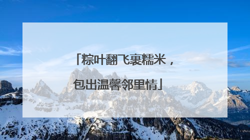 粽叶翻飞裹糯米，包出温馨邻里情