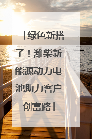 绿色新搭子！潍柴新能源动力电池助力客户创富路