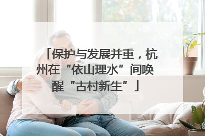 保护与发展并重，杭州在“依山理水”间唤醒“古村新生”