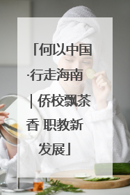 何以中国·行走海南｜侨校飘茶香 职教新发展