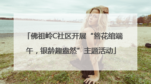 佛祖岭C社区开展“簪花绾端午，银龄趣盎然”主题活动