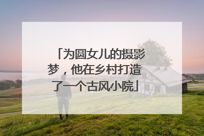 为圆女儿的摄影梦，他在乡村打造了一个古风小院