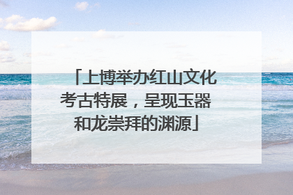 上博举办红山文化考古特展，呈现玉器和龙崇拜的渊源