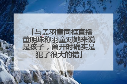 与孟羽童同框直播 董明珠称羽童对她来说是孩子，离开时确实是犯了很大的错