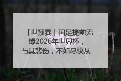 世预赛｜国足提前无缘2026年世界杯，与其悲伤，不如尽快从选帅开始重建