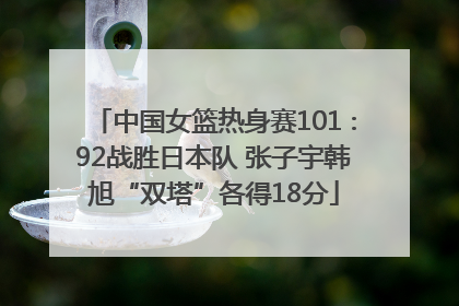 中国女篮热身赛101∶92战胜日本队 张子宇韩旭“双塔”各得18分