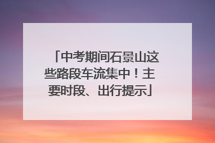 中考期间石景山这些路段车流集中！主要时段、出行提示