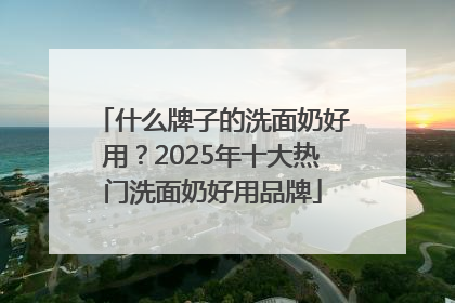 什么牌子的洗面奶好用？2025年十大热门洗面奶好用品牌