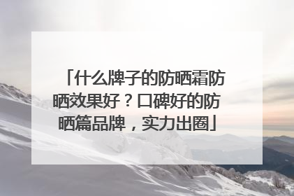 什么牌子的防晒霜防晒效果好？口碑好的防晒篇品牌，实力出圈