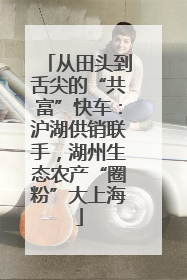 从田头到舌尖的“共富”快车：沪湖供销联手，湖州生态农产“圈粉”大上海