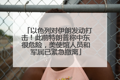以色列对伊朗发动打击！此前特朗普称中东很危险，美使馆人员和军属已紧急撤离