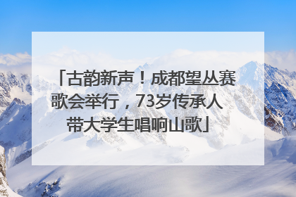 古韵新声！成都望丛赛歌会举行，73岁传承人带大学生唱响山歌
