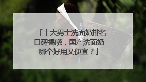 十大男士洗面奶排名口碑揭晓，国产洗面奶哪个好用又便宜？
