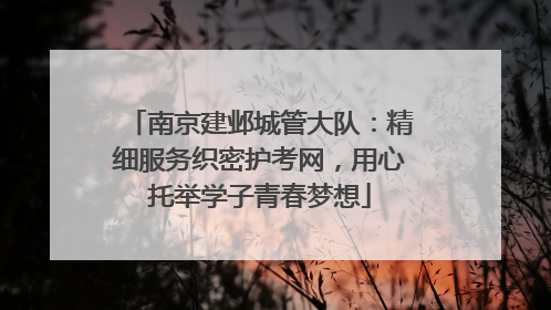 南京建邺城管大队：精细服务织密护考网，用心托举学子青春梦想