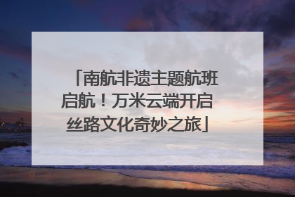 南航非遗主题航班启航！万米云端开启丝路文化奇妙之旅