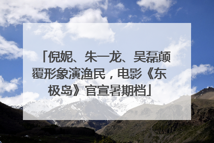 倪妮、朱一龙、吴磊颠覆形象演渔民，电影《东极岛》官宣暑期档