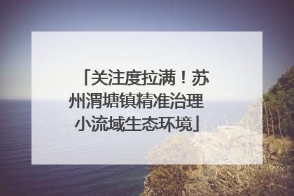 关注度拉满！苏州渭塘镇精准治理小流域生态环境