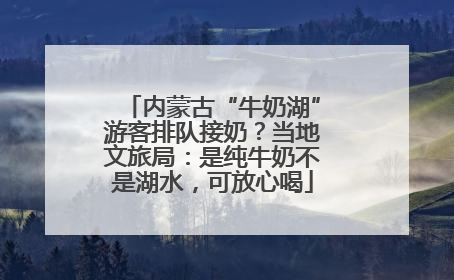 内蒙古“牛奶湖”游客排队接奶？当地文旅局：是纯牛奶不是湖水，可放心喝