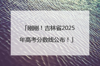 刚刚！吉林省2025年高考分数线公布！