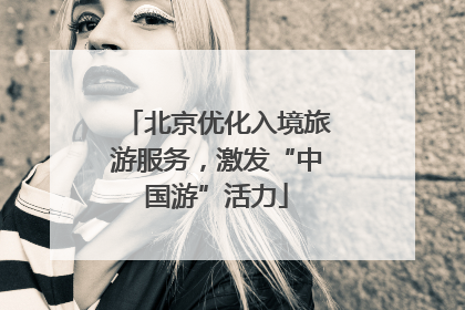 北京优化入境旅游服务，激发“中国游”活力