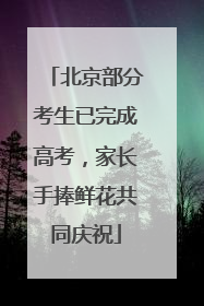 北京部分考生已完成高考，家长手捧鲜花共同庆祝