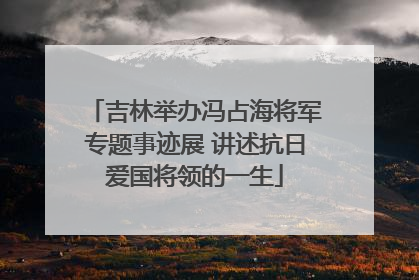 吉林举办冯占海将军专题事迹展 讲述抗日爱国将领的一生