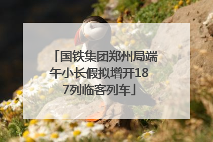 国铁集团郑州局端午小长假拟增开187列临客列车