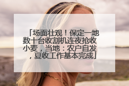 场面壮观！保定一地数十台收割机连夜抢收小麦，当地：农户自发，夏收工作基本完成