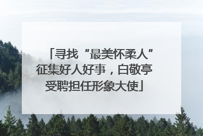 寻找“最美怀柔人”征集好人好事,白敬亭受聘担任形象大使