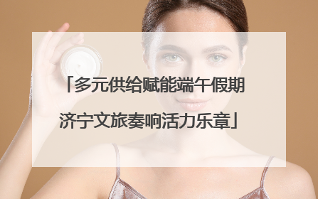 多元供给赋能端午假期 济宁文旅奏响活力乐章