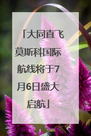 大同直飞莫斯科国际航线将于7月6日盛大启航